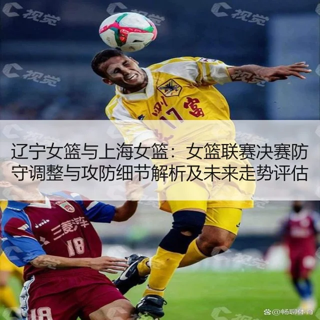 辽宁女篮与上海女篮:女篮联赛决赛防守调整与攻防细节解析及未来走势评估